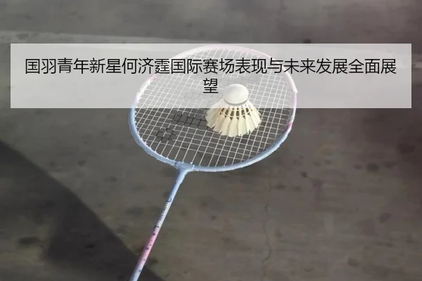 国羽青年新星何济霆国际赛场表现与未来发展全面展望